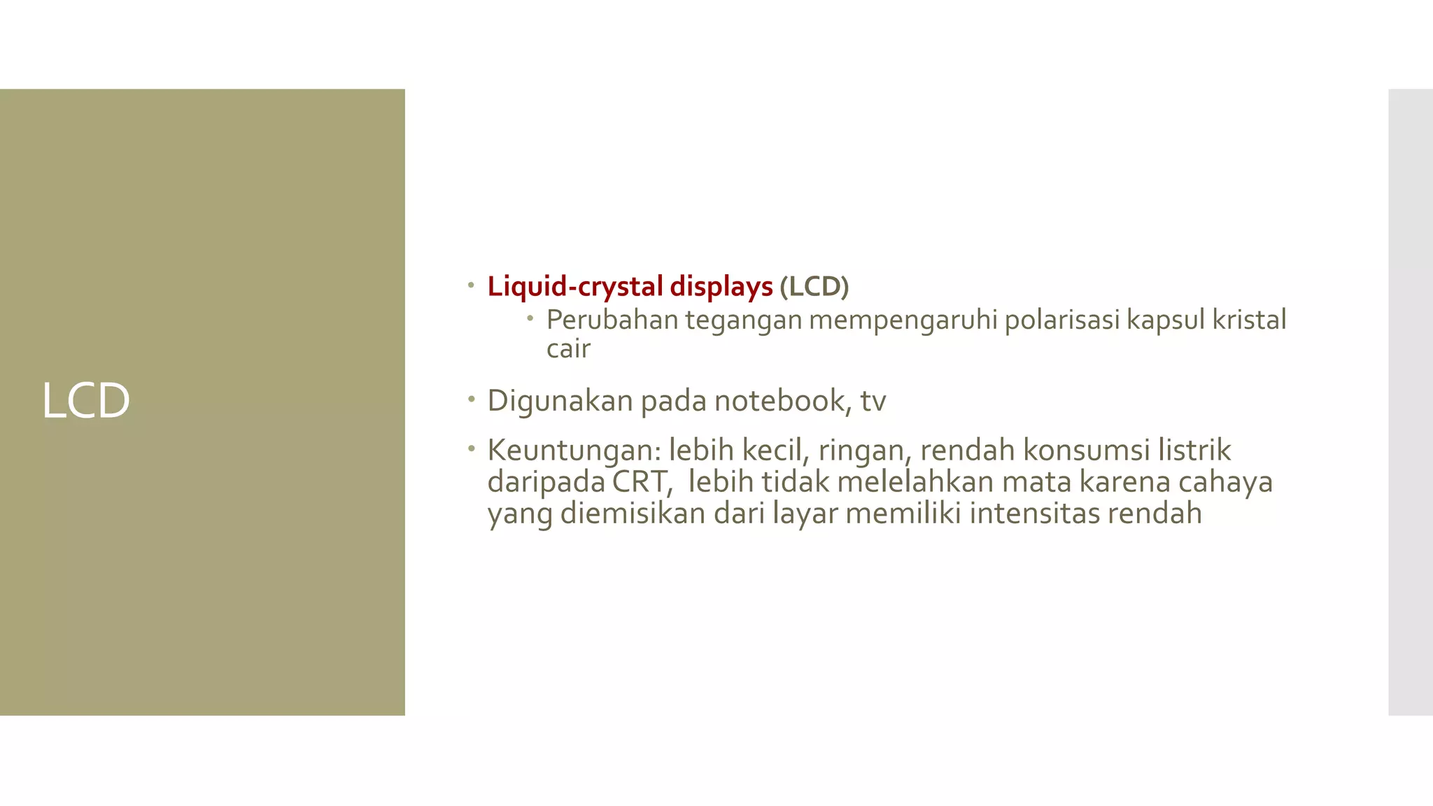 LCD 
Liquid-crystal displays (LCD) 
Perubahan tegangan mempengaruhi polarisasi kapsul kristal cair 
Digunakan pada notebook, tv 
Keuntungan: lebih kecil, ringan, rendah konsumsi listrik daripada CRT, lebih tidak melelahkan mata karena cahaya yang diemisikan dari layar memiliki intensitas rendah  