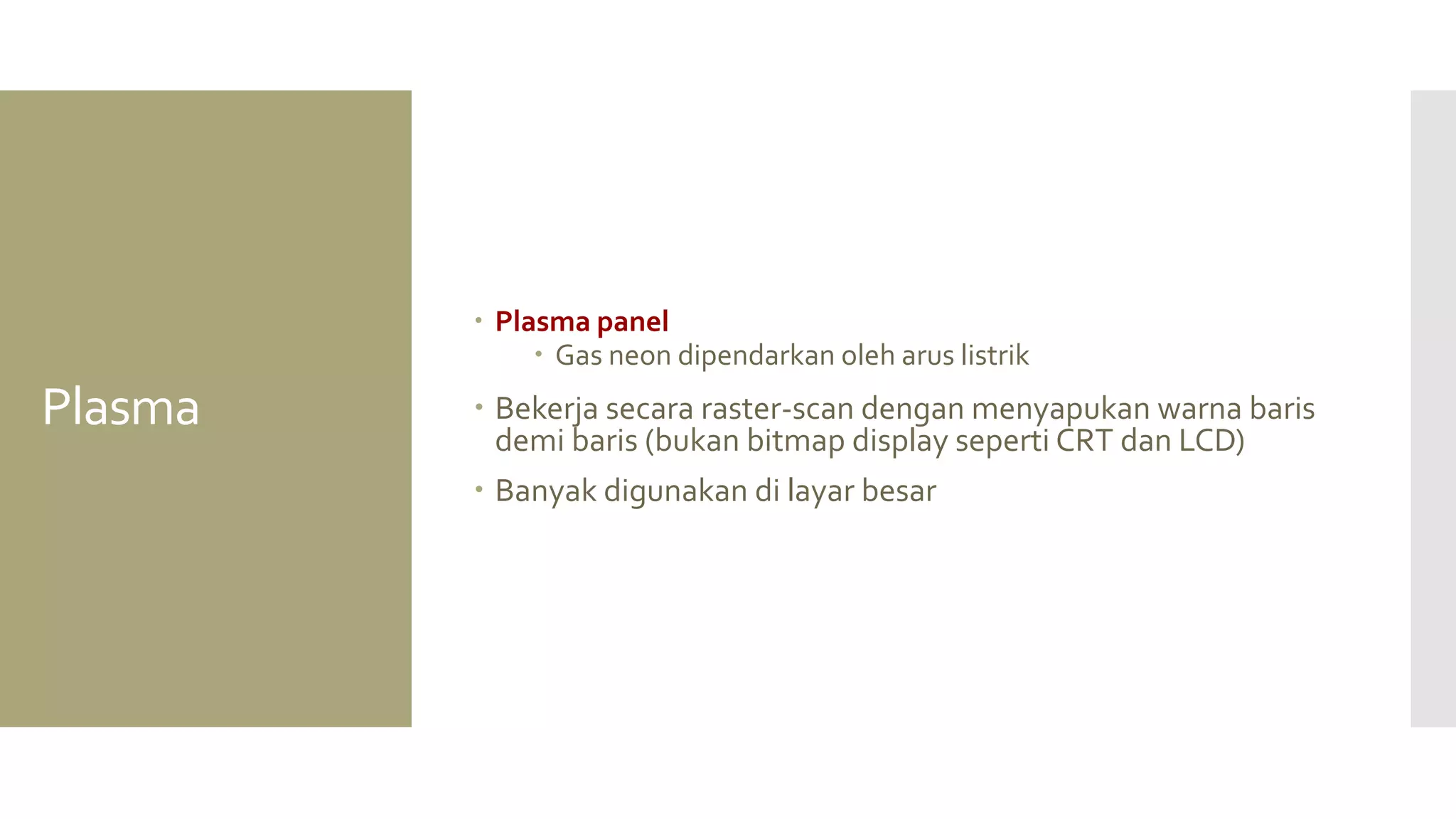 Plasma 
Plasma panel 
Gas neon dipendarkan oleh arus listrik 
Bekerja secara raster-scan dengan menyapukan warna baris demi baris (bukan bitmap display seperti CRT dan LCD) 
Banyak digunakan di layar besar  