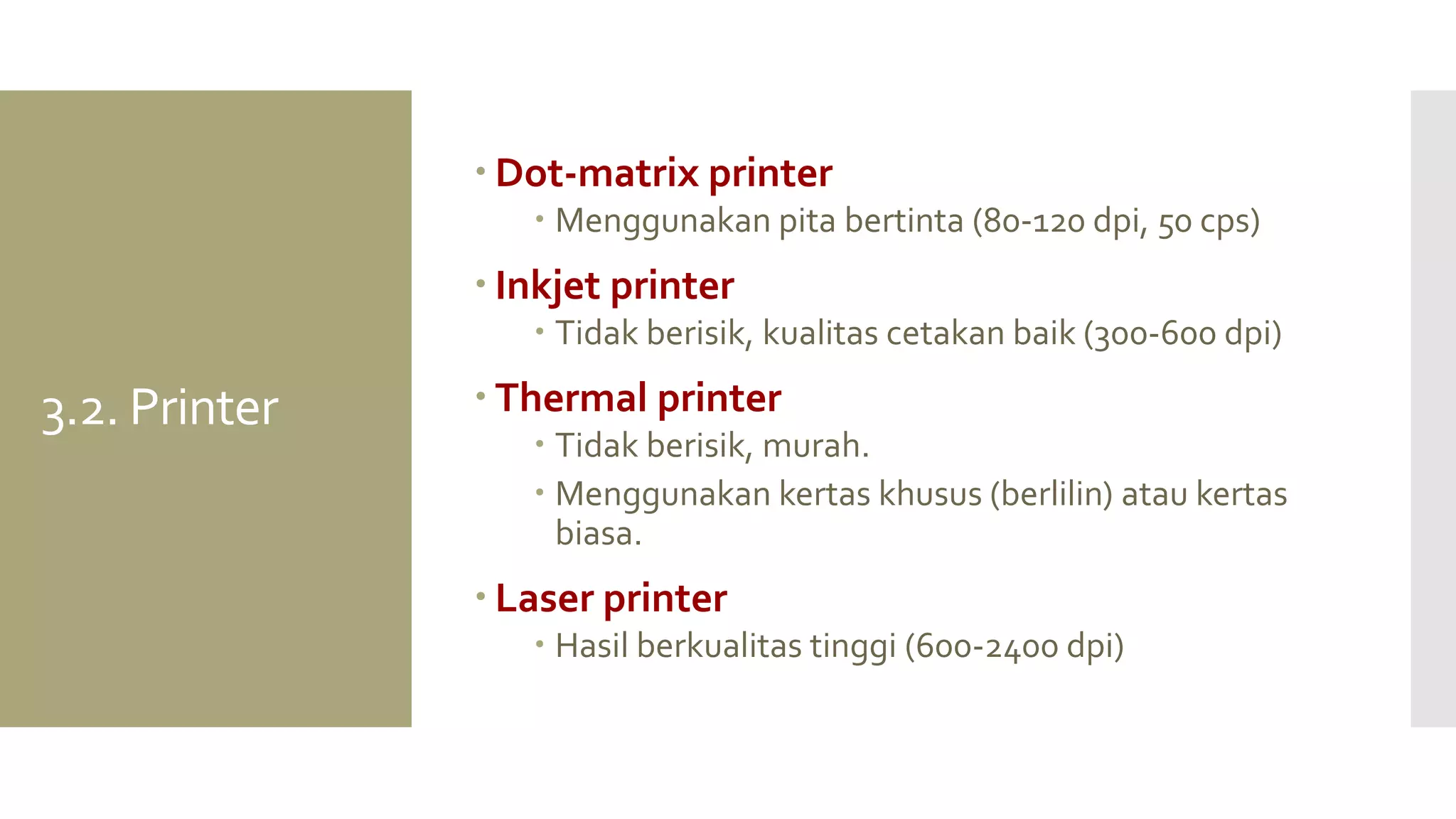 3.2. Printer 
Dot-matrix printer 
Menggunakan pita bertinta (80-120 dpi, 50 cps) 
Inkjet printer 
Tidak berisik, kualitas cetakan baik (300-600 dpi) 
Thermal printer 
Tidak berisik, murah. 
Menggunakan kertas khusus (berlilin) atau kertas biasa. 
Laser printer 
Hasil berkualitas tinggi (600-2400 dpi)  