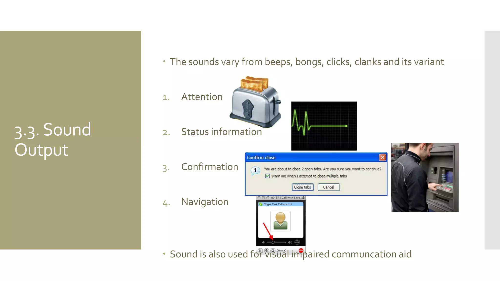 3.3. Sound Output 
The sounds vary from beeps, bongs, clicks, clanks and its variant 
1.Attention 
2.Status information 
3.Confirmation 
4.Navigation 
Sound is also used for visual impaired communcation aid  