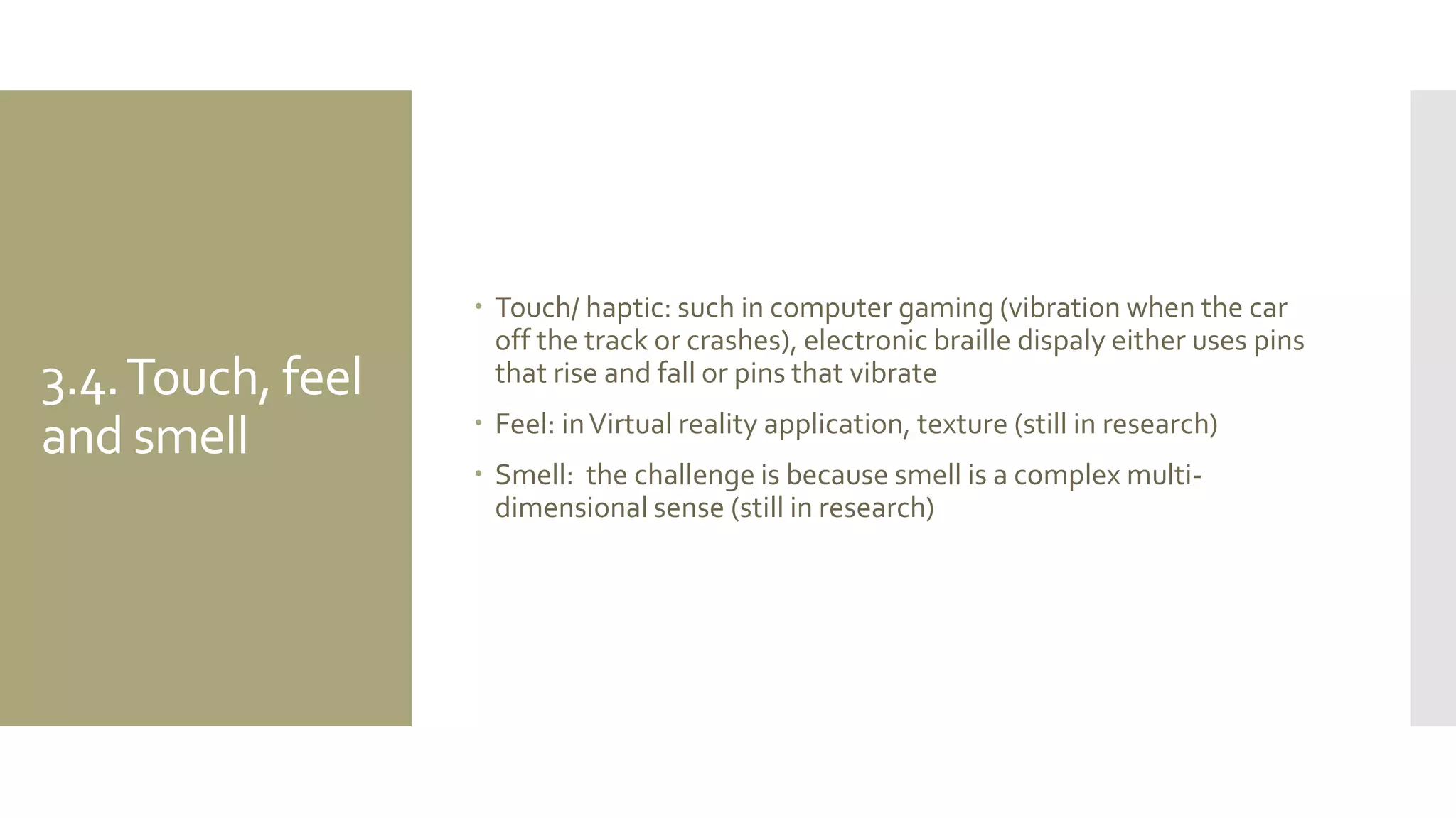 3.4. Touch, feel and smell 
Touch/ haptic: such in computer gaming (vibration when the car off the track or crashes), electronic braille dispaly either uses pins that rise and fall or pins that vibrate 
Feel: in Virtual reality application, texture (still in research) 
Smell: the challenge is because smell is a complex multi- dimensional sense (still in research)  