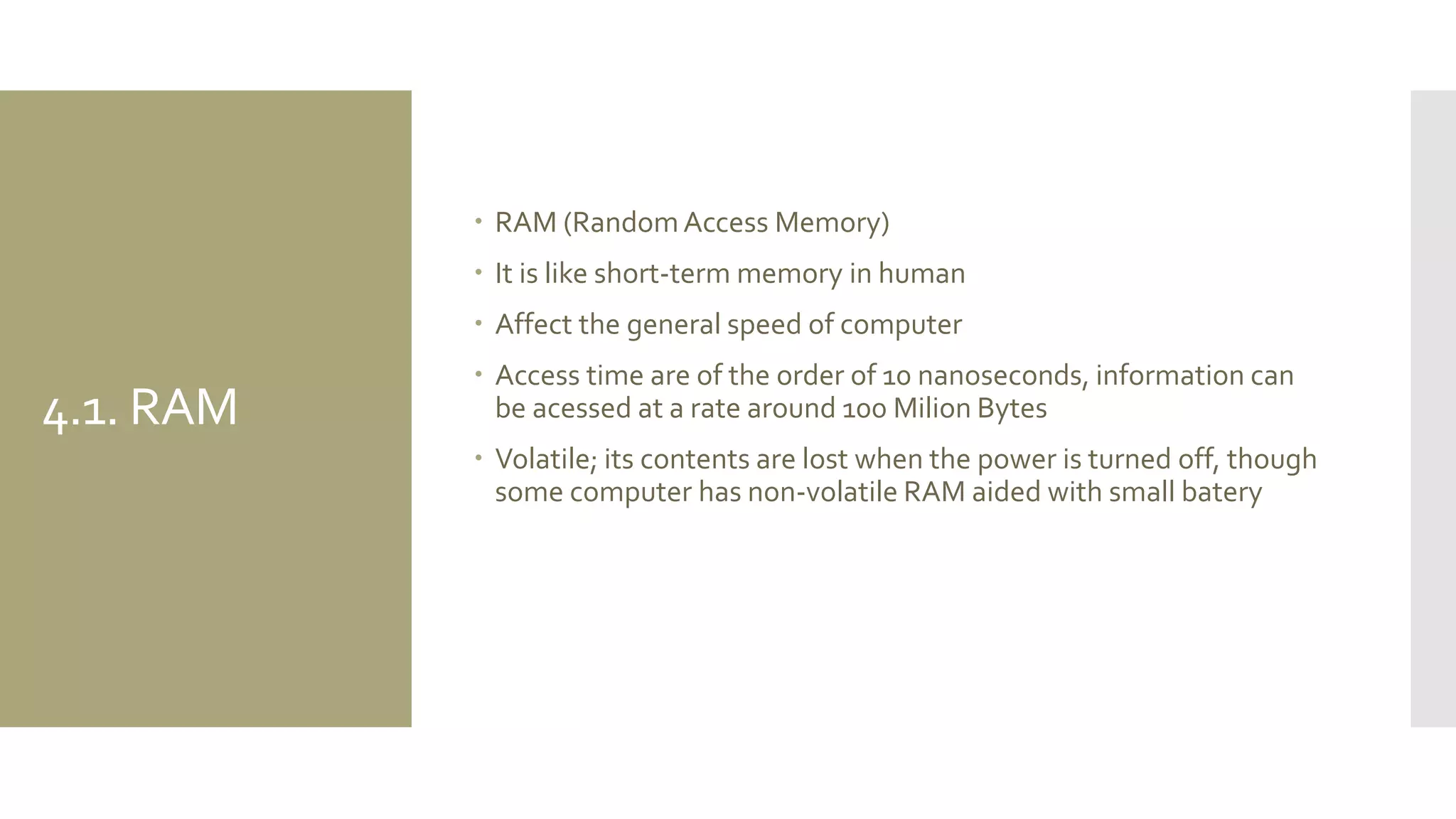 4.1. RAM 
RAM (Random Access Memory) 
It is like short-term memory in human 
Affect the general speed of computer 
Access time are of the order of 10 nanoseconds, information can be acessed at a rate around 100 Milion Bytes 
Volatile; its contents are lost when the power is turned off, though some computer has non-volatile RAM aided with small batery  
