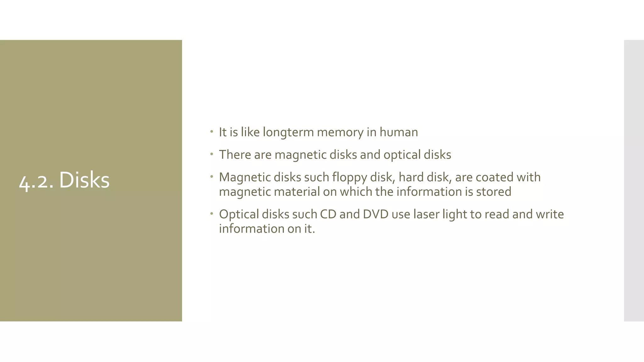 4.2. Disks 
It is like longterm memory in human 
There are magnetic disks and optical disks 
Magnetic disks such floppy disk, hard disk, are coated with magnetic material on which the information is stored 
Optical disks such CD and DVD use laser light to read and write information on it.  