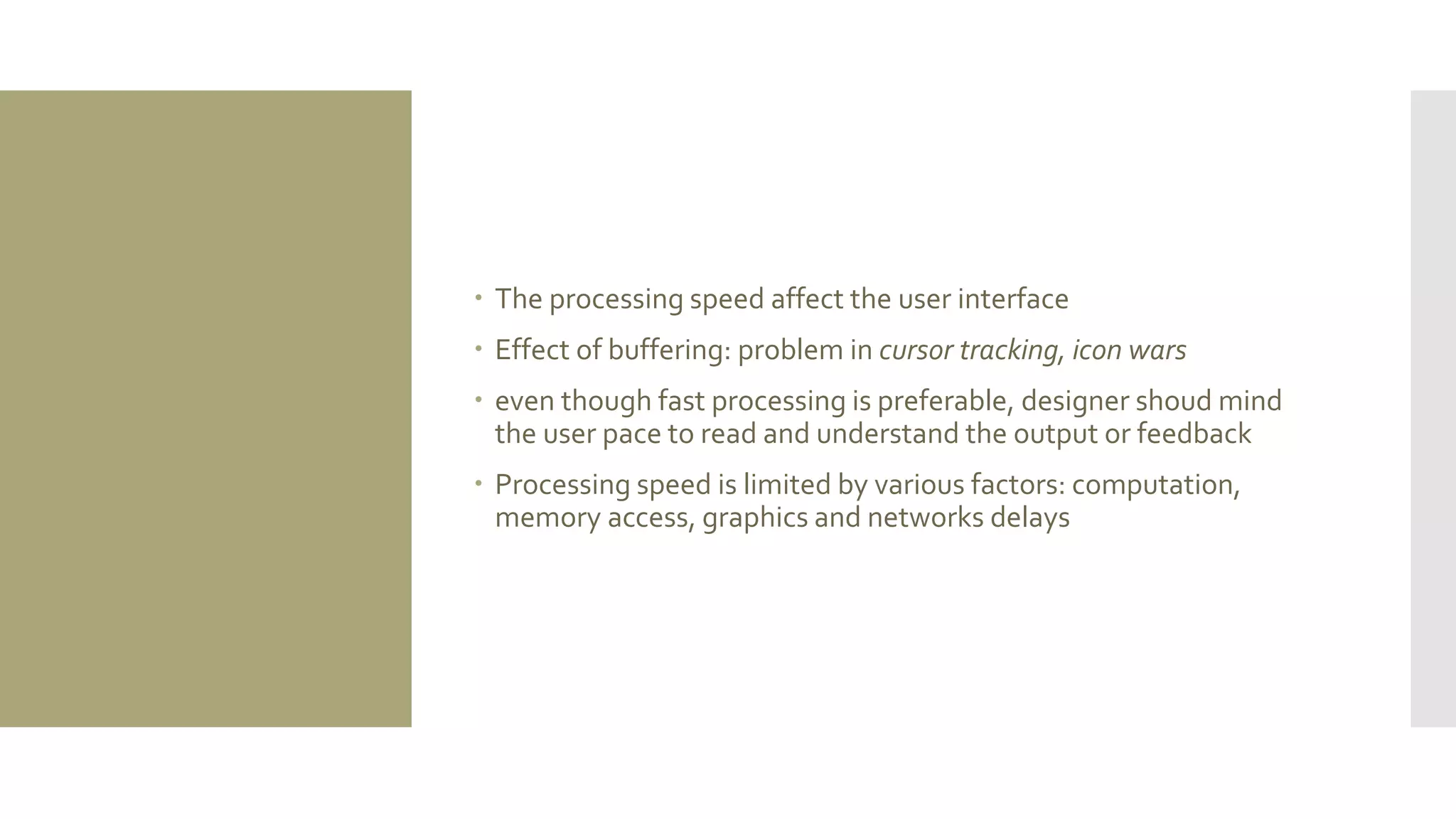 The processing speed affect the user interface 
Effect of buffering: problem in cursor tracking, icon wars 
even though fast processing is preferable, designer shoud mind the user pace to read and understand the output or feedback 
Processing speed is limited by various factors: computation, memory access, graphics and networks delays  
