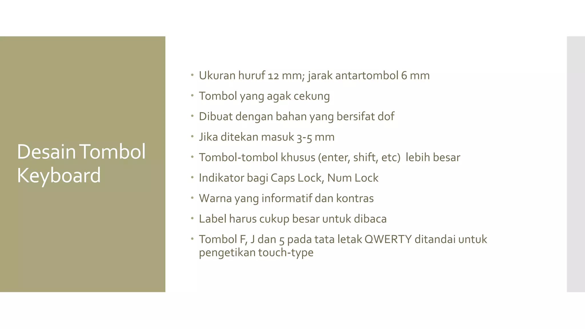Desain Tombol Keyboard 
Ukuran huruf 12 mm; jarak antartombol 6 mm 
Tombol yang agak cekung 
Dibuat dengan bahan yang bersifat dof 
Jika ditekan masuk 3-5 mm 
Tombol-tombol khusus (enter, shift, etc) lebih besar 
Indikator bagi Caps Lock, Num Lock 
Warna yang informatif dan kontras 
Label harus cukup besar untuk dibaca 
Tombol F, J dan 5 pada tata letak QWERTY ditandai untuk pengetikan touch-type  