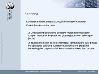 Sarrera Diru publikoz lagunduriko denetako materialen ondoriozko itzulpen memoriak, korpusak eta  glosategiak sarean eskuragarri jartzea Itzulpen memoriak on-line (internetez) kontsultatzeko datu biltegia eta aplikazioa garatzea,  itzultzaile ez direnek ere, programa berezirik gabe, corpus itzuliak kontsultatzeko aukera izan dezaten. Kulturaren Euskal Kontseiluak 2003an definitutako Kulturaren Euskal Planeko hainbat behar: 