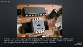 IC di atas berisi Sistem Image Acquisition (IAS), Digital Signal Processor (DSP) dan dua port kabel serial.
IAS mengambil gambar dari permukaan yang kemudian diproses oleh DSP. Koordinat yang dihasilkan
terus disimpan dan dapat diekstraksi menggunakan format serial antarmuka.
 