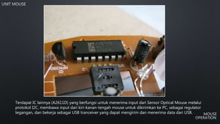 Terdapat IC lainnya (A2611D) yang berfungsi untuk menerima input dari Sensor Optical Mouse melalui
protokol I2C, membawa input dari kiri-kanan-tengah mouse untuk dikirimkan ke PC, sebagai regulator
tegangan, dan bekerja sebagai USB tranceiver yang dapat mengirim dan menerima data dari USB.
 
