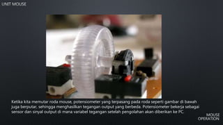 Ketika kita memutar roda mouse, potensiometer yang terpasang pada roda seperti gambar di bawah
juga berputar, sehingga menghasilkan tegangan output yang berbeda. Potensiometer bekerja sebagai
sensor dan sinyal output di mana variabel tegangan setelah pengolahan akan diberikan ke PC.
 