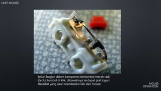 Inilah bagian dalam komponen bertombol merah tadi.
Ketika tombol di klik, dibawahnya terdapat plat logam
fleksibel yang akan mendeteksi klik dari mouse.
 