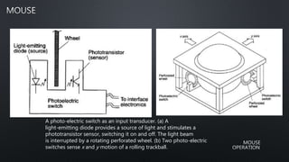 A photo-electric switch as an input transducer. (a) A
light-emitting diode provides a source of light and stimulates a
phototransistor sensor, switching it on and off. The light beam
is interrupted by a rotating perforated wheel. (b) Two photo-electric
switches sense x and y motion of a rolling trackball.
 