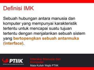 Definisi IMK
Sebuah hubungan antara manusia dan
komputer yang mempunyai karakteristik
tertentu untuk mencapai suatu tujuan
tertentu dengan menjalankan sebuah sistem
yang
.

Interaksi Manusia dan
Komputer
Mata Kuliah Wajib PTIIK

 