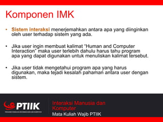 Komponen IMK
menerjemahkan antara apa yang diinginkan
oleh user terhadap sistem yang ada.
• Jika user ingin membuat kalimat “Human and Computer
Interaction” maka user terlebih dahulu harus tahu program
apa yang dapat digunakan untuk menuliskan kalimat tersebut.
• Jika user tidak mengetahui program apa yang harus
digunakan, maka tejadi kesalah pahaman antara user dengan
sistem.

Interaksi Manusia dan
Komputer
Mata Kuliah Wajib PTIIK

 