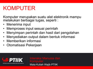 KOMPUTER
Komputer merupakan suatu alat elektronik mampu
melakukan berbagai tugas, seperti :
• Menerima input
• Memproses input sesuai perintah
• Menyimpan perintah dan hasil dari pengolahan
• Menyediakan output dalam bentuk informasi
• Memberikan informasi
• Otomatisasi Pekerjaan

Interaksi Manusia dan
Komputer
Mata Kuliah Wajib PTIIK

 