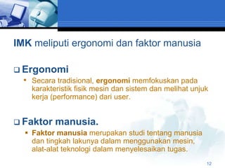 IMK meliputi ergonomi dan faktor manusia

 Ergonomi
  • Secara tradisional, ergonomi memfokuskan pada
    karakteristik fisik mesin dan sistem dan melihat unjuk
    kerja (performance) dari user.


 Faktor manusia.
   Faktor manusia merupakan studi tentang manusia
    dan tingkah lakunya dalam menggunakan mesin,
    alat-alat teknologi dalam menyelesaikan tugas.
                                                         12
 