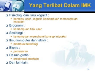 Yang Terlibat Dalam IMK
   Psikologi dan ilmu kognitif :
     persepsi user, kognitif, kemampuan memecahkan
      masalah
   Ergonomi :
     kemampuan fisik user
   Sosiologi :
     kemampuan memahami konsep interaksi
   Ilmu komputer dan teknik :
     membuat teknologi
   Bisnis :
     pemasaran
   Desain grafis :
     presentasi interface
   Dan lain-lain.
                                                      14
 