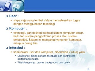    User :
     siapa saja yang terlibat dalam menyelesaikan tugas
      dengan menggunakan teknologi
   Komputer :
     teknologi, dari desktop sampai sistem komputer besar,
      baik dari sistem pengontrolan proses atau sistem
      embedded. Sistem ini mencakup yang non komputer,
      maupun orang lain.
   Interaksi :
     komunikasi user dan komputer, dibedakan 2 (dua) yaitu :
       • Langsung : dialog dengan feedback dan kontrol dari
            performance tugas
        •   Tidak langsung : proses background dan batch.

                                                                15
 