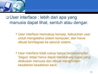  User
     interface : lebih dari apa yang
 manusia dapat lihat, sentuh atau dengar.

    • User interface mencakup konsep, kebutuhan user
     untuk mengetahui sistem komputer, dan harus
     dibuat terintegrasi ke seluruh sistem.


    • User interface tidak cukup hanya berpenampilan
     „bagus‟ tetapi harus dapat mendukung tugas yang
     dilakukan manusia dan dibuat menghindari
     kesalahan-kesalahan kecil.

                                                       19
 