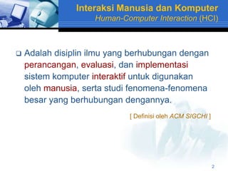 Interaksi Manusia dan Komputer
                    Human-Computer Interaction (HCI)



   Adalah disiplin ilmu yang berhubungan dengan
    perancangan, evaluasi, dan implementasi
    sistem komputer interaktif untuk digunakan
    oleh manusia, serta studi fenomena-fenomena
    besar yang berhubungan dengannya.
                             [ Definisi oleh ACM SIGCHI ]




                                                            2
 