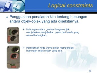 Logical constraints
   Penggunaan penalaran kita tentang hubungan
    antara objek-objek yang ada disekitarnya.

            Hubungan antara gambar dengan objek
             menjelaskan menjelaskan posisi dari benda yang
             akan dihubungkan.




            Pemberikan kode warna untuk memperjelas
             hubungan antara objek yang ada .




                                                              37
 