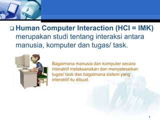  Human Computer Interaction (HCI = IMK)
 merupakan studi tentang interaksi antara
 manusia, komputer dan tugas/ task.

           Bagaimana manusia dan komputer secara
           interaktif melaksanakan dan menyelesaikan
           tugas/ task dan bagaimana sistem yang
           interaktif itu dibuat.




                                                       4
 