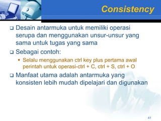 Consistency
 Desain antarmuka untuk memiliki operasi
  serupa dan menggunakan unsur-unsur yang
  sama untuk tugas yang sama
 Sebagai contoh:
     Selalu menggunakan ctrl key plus pertama awal
      perintah untuk operasi-ctrl + C, ctrl + S, ctrl + O
   Manfaat utama adalah antarmuka yang
    konsisten lebih mudah dipelajari dan digunakan




                                                            41
 