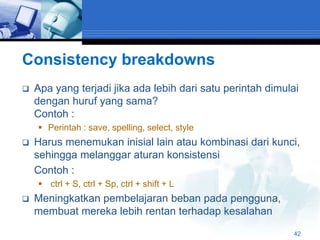 Consistency breakdowns
   Apa yang terjadi jika ada lebih dari satu perintah dimulai
    dengan huruf yang sama?
    Contoh :
     Perintah : save, spelling, select, style
   Harus menemukan inisial lain atau kombinasi dari kunci,
    sehingga melanggar aturan konsistensi
    Contoh :
     ctrl + S, ctrl + Sp, ctrl + shift + L
   Meningkatkan pembelajaran beban pada pengguna,
    membuat mereka lebih rentan terhadap kesalahan
                                                            42
 