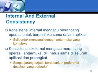 Internal And External
Consistency
   Konsistensi internal mengacu merancang
    operasi untuk berperilaku sama dalam aplikasi
     Sulit untuk mencapai dengan antarmuka yang
      kompleks
   Konsistensi eksternal mengacu merancang
    operasi, antarmuka, dll, harus sama di seluruh
    aplikasi dan perangkat
     Sangat jarang terjadi, berdasarkan preferensi
      desainer yang berbeda '
                                                      43
 