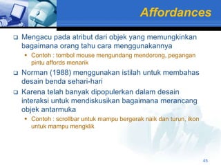Affordances
   Mengacu pada atribut dari objek yang memungkinkan
    bagaimana orang tahu cara menggunakannya
     Contoh : tombol mouse mengundang mendorong, pegangan
      pintu affords menarik
   Norman (1988) menggunakan istilah untuk membahas
    desain benda sehari-hari
   Karena telah banyak dipopulerkan dalam desain
    interaksi untuk mendiskusikan bagaimana merancang
    objek antarmuka
     Contoh : scrollbar untuk mampu bergerak naik dan turun, ikon
      untuk mampu mengklik




                                                                     45
 