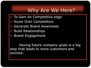 Why Are We Here?
 To Gain An Competitive edge
 Score Over Competitors
 Generate Brand Awareness
 Build Relationships
 Brand Engagement
Having future company goals is a big
step that leads to more customers and
success.
 