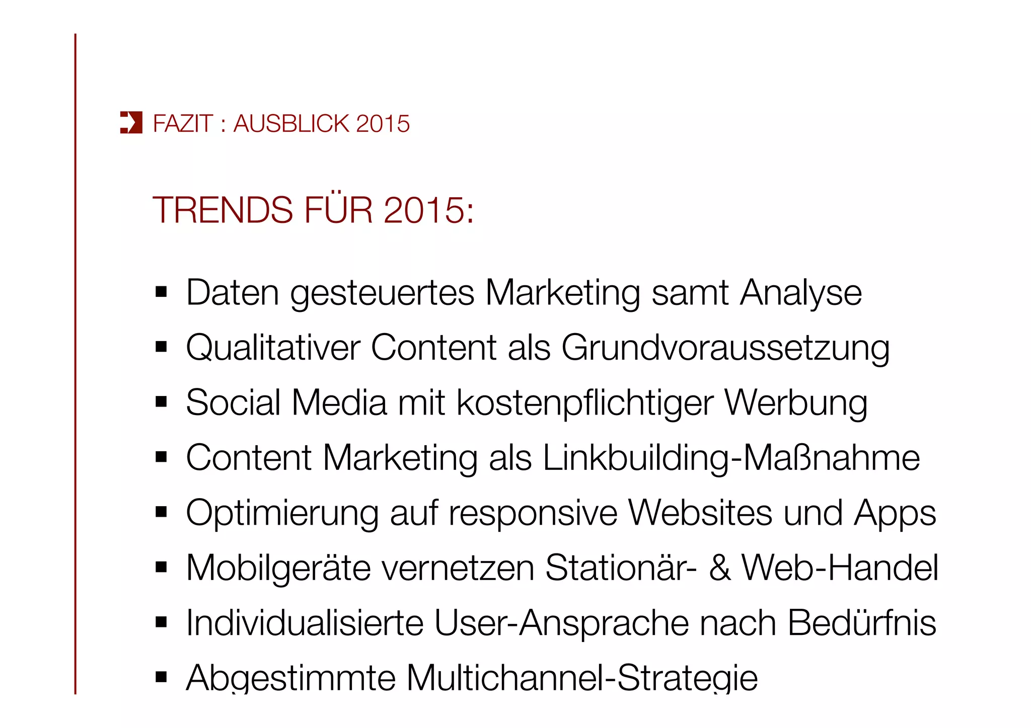 TRENDS FÜR 2015:

§  Daten gesteuertes Marketing samt Analyse
§  Qualitativer Content als Grundvoraussetzung
§  Social Media mit kostenpﬂichtiger Werbung
§  Content Marketing als Linkbuilding-Maßnahme
§  Optimierung auf responsive Websites und Apps
§  Mobilgeräte vernetzen Stationär- & Web-Handel 
§  Individualisierte User-Ansprache nach Bedürfnis
§  Abgestimmte Multichannel-Strategie
FAZIT : AUSBLICK 2015
 