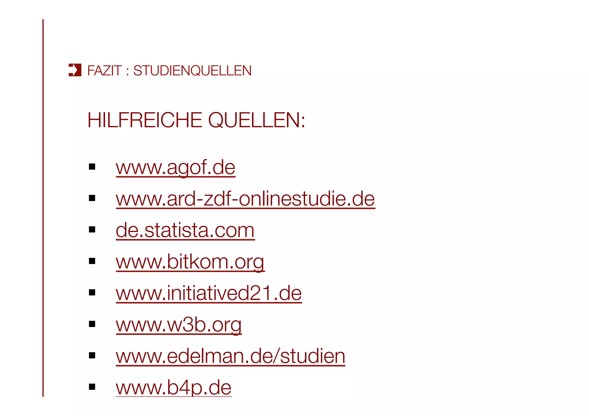 HILFREICHE QUELLEN:

§  www.agof.de
§  www.ard-zdf-onlinestudie.de
§  de.statista.com 
§  www.bitkom.org
§  www.initiatived21.de
§  www.w3b.org
§  www.edelman.de/studien 
§  www.b4p.de 
FAZIT : STUDIENQUELLEN
 