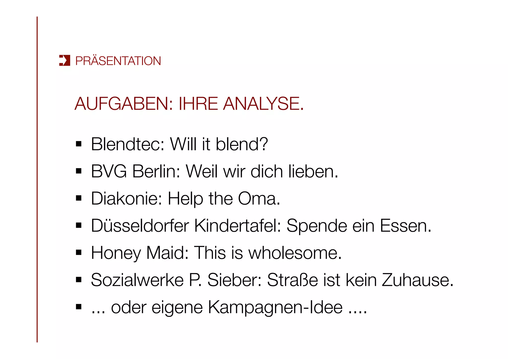 AUFGABEN: IHRE ANALYSE.

§  Blendtec: Will it blend?
§  BVG Berlin: Weil wir dich lieben.
§  Diakonie: Help the Oma.
§  Düsseldorfer Kindertafel: Spende ein Essen.
§  Honey Maid: This is wholesome.
§  Sozialwerke P. Sieber: Straße ist kein Zuhause.
§  ... oder eigene Kampagnen-Idee ....
PRÄSENTATION
 