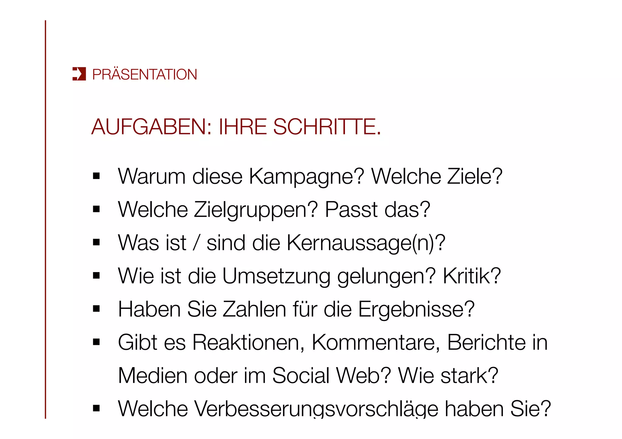 AUFGABEN: IHRE SCHRITTE.

§  Warum diese Kampagne? Welche Ziele? 
§  Welche Zielgruppen? Passt das? 
§  Was ist / sind die Kernaussage(n)? 
§  Wie ist die Umsetzung gelungen? Kritik?
§  Haben Sie Zahlen für die Ergebnisse?
§  Gibt es Reaktionen, Kommentare, Berichte in
Medien oder im Social Web? Wie stark? 
§  Welche Verbesserungsvorschläge haben Sie?
PRÄSENTATION
 