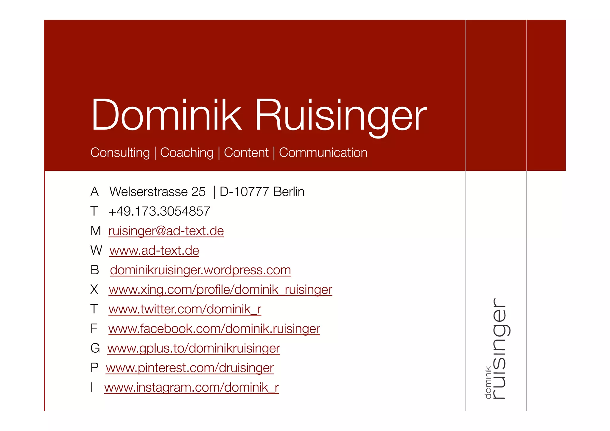 Dominik Ruisinger
Consulting | Coaching | Content | Communication

A Welserstrasse 25 | D-10777 Berlin
T +49.173.3054857
M ruisinger@ad-text.de
W www.ad-text.de
B dominikruisinger.wordpress.com
X www.xing.com/proﬁle/dominik_ruisinger 
T www.twitter.com/dominik_r
F www.facebook.com/dominik.ruisinger 
G www.gplus.to/dominikruisinger 
P www.pinterest.com/druisinger
I www.instagram.com/dominik_r
 