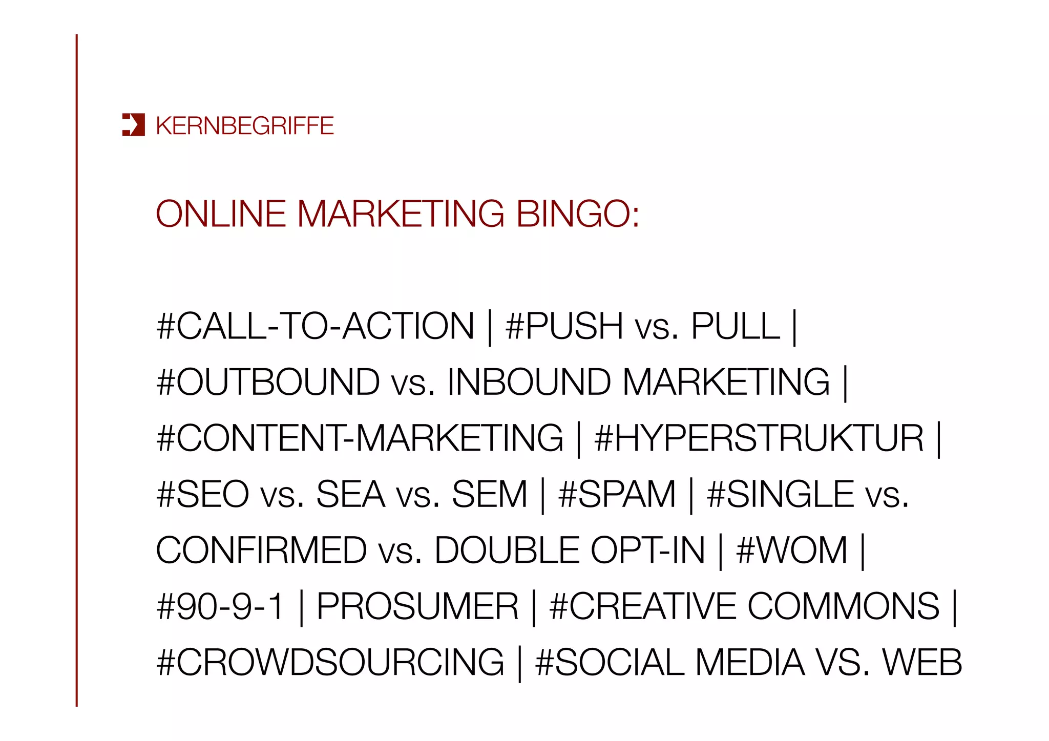 KERNBEGRIFFE
ONLINE MARKETING BINGO:

#CALL-TO-ACTION | #PUSH vs. PULL | 
#OUTBOUND vs. INBOUND MARKETING | 
#CONTENT-MARKETING | #HYPERSTRUKTUR | 
#SEO vs. SEA vs. SEM | #SPAM | #SINGLE vs.
CONFIRMED vs. DOUBLE OPT-IN | #WOM | 
#90-9-1 | PROSUMER | #CREATIVE COMMONS | 
#CROWDSOURCING | #SOCIAL MEDIA VS. WEB
 