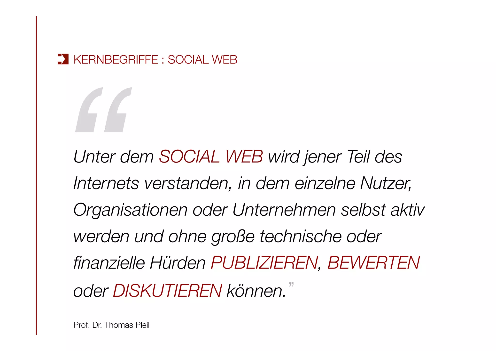 Unter dem SOCIAL WEB wird jener Teil des
Internets verstanden, in dem einzelne Nutzer,
Organisationen oder Unternehmen selbst aktiv
werden und ohne große technische oder
ﬁnanzielle Hürden PUBLIZIEREN, BEWERTEN
oder DISKUTIEREN können. 

Prof. Dr. Thomas Pleil
“!
KERNBEGRIFFE : SOCIAL WEB
 