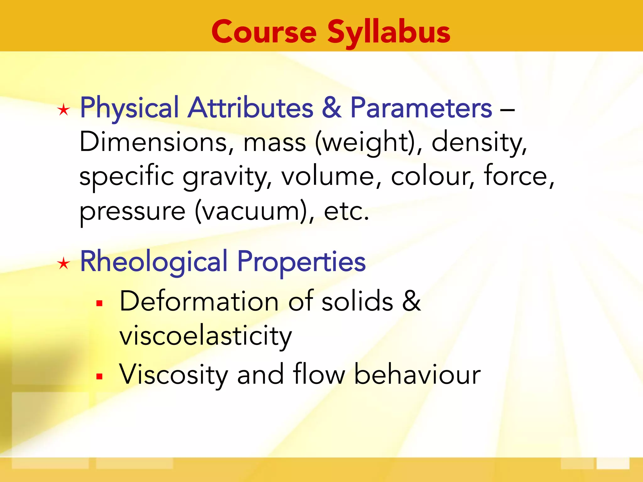 é  Physical Attributes & Parameters –
Dimensions, mass (weight), density,
specific gravity, volume, colour, force,
pressure (vacuum), etc.
é  Rheological Properties
§  Deformation of solids &
viscoelasticity
§  Viscosity and flow behaviour
Course Syllabus
 