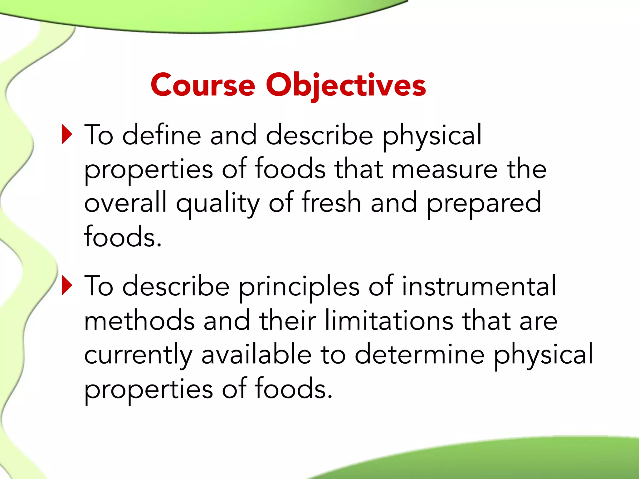 }  To define and describe physical
properties of foods that measure the
overall quality of fresh and prepared
foods.
}  To describe principles of instrumental
methods and their limitations that are
currently available to determine physical
properties of foods.
Course Objectives
 