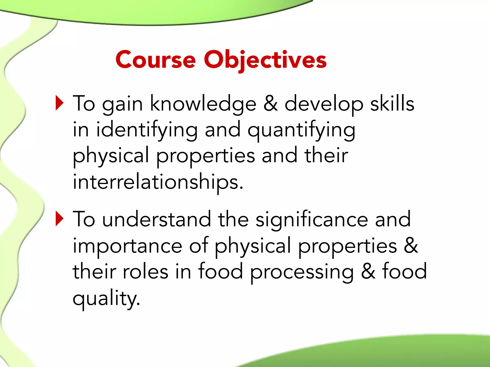 }  To gain knowledge & develop skills
in identifying and quantifying
physical properties and their
interrelationships.
}  To understand the significance and
importance of physical properties &
their roles in food processing & food
quality.
Course Objectives
 