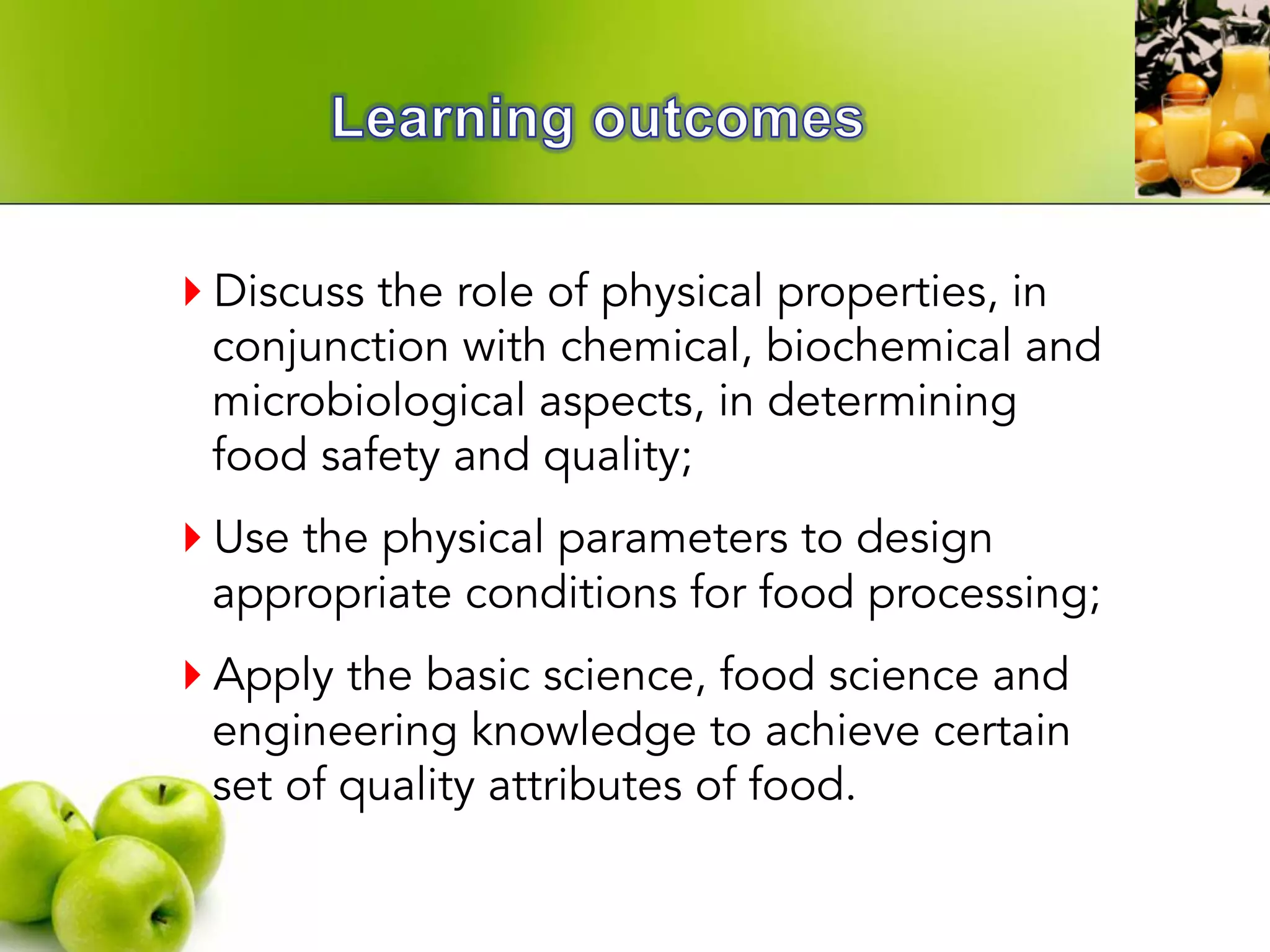 } Discuss the role of physical properties, in
conjunction with chemical, biochemical and
microbiological aspects, in determining
food safety and quality;
} Use the physical parameters to design
appropriate conditions for food processing;
} Apply the basic science, food science and
engineering knowledge to achieve certain
set of quality attributes of food.
 