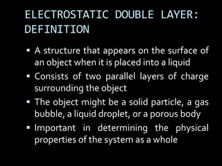 ELECTROSTATIC DOUBLE LAYER:
DEFINITION
 A structure that appears on the surface of
an object when it is placed into a liquid
 Consists of two parallel layers of charge
surrounding the object
 The object might be a solid particle, a gas
bubble, a liquid droplet, or a porous body
 Important in determining the physical
properties of the system as a whole
 