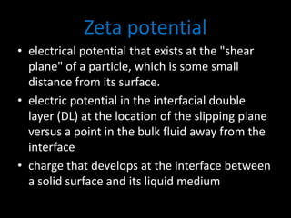 Zeta potential
• electrical potential that exists at the "shear
plane" of a particle, which is some small
distance from its surface.
• electric potential in the interfacial double
layer (DL) at the location of the slipping plane
versus a point in the bulk fluid away from the
interface
• charge that develops at the interface between
a solid surface and its liquid medium
 