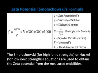 Zeta Potential (Smoluchowski’s Formula)
The Smoluchowski (for high ionic strengths) or Huckel
(for low ionic strengths) equations are used to obtain
the Zeta potential from the measured mobilities.
 
