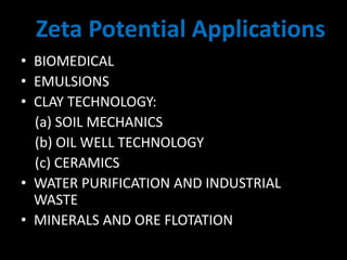 • BIOMEDICAL
• EMULSIONS
• CLAY TECHNOLOGY:
(a) SOIL MECHANICS
(b) OIL WELL TECHNOLOGY
(c) CERAMICS
• WATER PURIFICATION AND INDUSTRIAL
WASTE
• MINERALS AND ORE FLOTATION
Zeta Potential Applications
 
