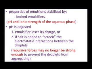 • properties of emulsions stabilized by;
-ionized emulsifiers
(pH and ionic strength of the aqueous phase)
• pH is adjusted
1. emulsifier loses its charge, or
2. if salt is added to “screen” the
electrostatic interactions between the
droplets
(repulsive forces may no longer be strong
enough to prevent the droplets from
aggregating)
 