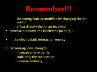 Remember!!!
-the energy barrier modified by changing the pH
and pI
-effect directly the forces involved
• Increase pH above the isoelectric point (pI)
• the electrostatic interaction energy
• Decreasing ionic strength
-Increase energy barrier
-stabilizing the suspension
-increase turbidity
 