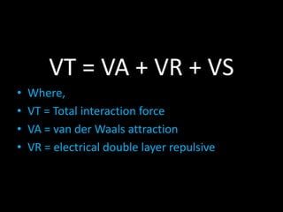 VT = VA + VR + VS
• Where,
• VT = Total interaction force
• VA = van der Waals attraction
• VR = electrical double layer repulsive
 
