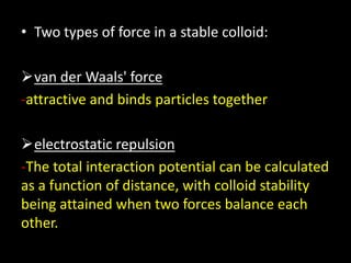 • Two types of force in a stable colloid:
van der Waals' force
-attractive and binds particles together
electrostatic repulsion
-The total interaction potential can be calculated
as a function of distance, with colloid stability
being attained when two forces balance each
other.
 