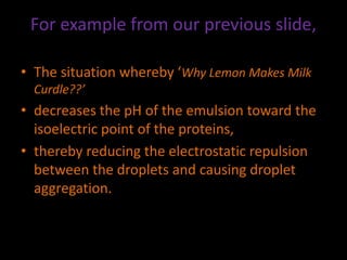 For example from our previous slide,
• The situation whereby ‘Why Lemon Makes Milk
Curdle??’
• decreases the pH of the emulsion toward the
isoelectric point of the proteins,
• thereby reducing the electrostatic repulsion
between the droplets and causing droplet
aggregation.
 